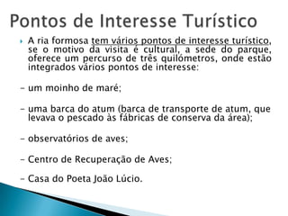  A ria formosa tem vários pontos de interesse turístico,
se o motivo da visita é cultural, a sede do parque,
oferece um percurso de três quilómetros, onde estão
integrados vários pontos de interesse:
- um moinho de maré;
- uma barca do atum (barca de transporte de atum, que
levava o pescado às fábricas de conserva da área);
- observatórios de aves;
- Centro de Recuperação de Aves;
- Casa do Poeta João Lúcio.
 