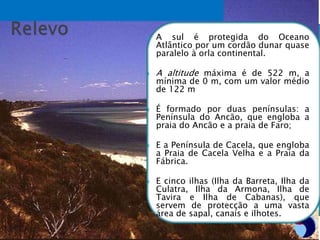 A sul é protegida do Oceano
Atlântico por um cordão dunar quase
paralelo à orla continental.
 A altitude máxima é de 522 m, a
mínima de 0 m, com um valor médio
de 122 m
 É formado por duas penínsulas: a
Península do Ancão, que engloba a
praia do Ancão e a praia de Faro;
 E a Península de Cacela, que engloba
a Praia de Cacela Velha e a Praia da
Fábrica.
 E cinco ilhas (Ilha da Barreta, Ilha da
Culatra, Ilha da Armona, Ilha de
Tavira e Ilha de Cabanas), que
servem de protecção a uma vasta
área de sapal, canais e ilhotes.
 