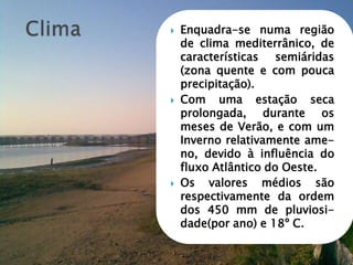  Enquadra-se numa região
de clima mediterrânico, de
características semiáridas
(zona quente e com pouca
precipitação).
 Com uma estação seca
prolongada, durante os
meses de Verão, e com um
Inverno relativamente ame-
no, devido à influência do
fluxo Atlântico do Oeste.
 Os valores médios são
respectivamente da ordem
dos 450 mm de pluviosi-
dade(por ano) e 18º C.
 