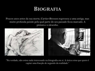 BiografiaPoucos anos antes da sua morte, Cartier-Bressonregressou a uma antiga, mas muito profunda paixão pela qual parte do seu passado ficou marcado. A pintura e o desenho.“Na verdade, não estou nada interessado na fotografia em si. A única coisa que quero é captar uma fracção de segundo da realidade.”