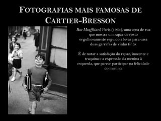 Fotografiasmais famosas de Cartier-BressonRueMouffetard, Paris (1954), uma cena de rua que mostra um rapaz de rosto orgulhosamente erguido a levar para casa duas garrafas de vinho tinto.É de notar a satisfação do rapaz, inocente e traquina e a expressão da menina à esquerda, que parece participar na felicidade do menino.   