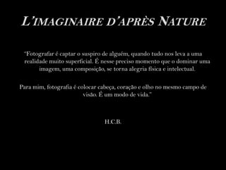L’imaginaire d’après Nature“Fotografar é captar o suspiro de alguém, quando tudo nos leva a uma realidade muito superficial. É nesse preciso momento que o dominar uma imagem, uma composição, se torna alegria física e intelectual.Para mim, fotografia é colocar cabeça, coração e olho no mesmo campo de visão. É um modo de vida.”H.C.B.    