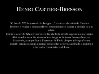 Henri Cartier-Bresson“O Século XX foi o século da Imagem...” e contar a história de Cartier-Bresson e revelar o seu trabalho é, essencialmente, contar a história de um olhar.Durante o século XX, a visão livre e lúcida deste artista capturou a fascinação Africana dos anos 20, atravessou as trágicas fortunas dos republicanos Espanhóis, acompanhou a libertação de Paris, chegou a fotografar um Gandhi cansado apenas algumas horas antes de ser assassinado e assistiu à vitória dos comunistas na China.  