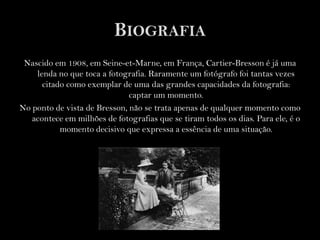 BiografiaNascido em 1908, em Seine-et-Marne, em França, Cartier-Bresson é já uma lenda no que toca a fotografia. Raramente um fotógrafo foi tantas vezes citado como exemplar de uma das grandes capacidades da fotografia: captar um momento.No ponto de vista de Bresson, não se trata apenas de qualquer momento como acontece em milhões de fotografias que se tiram todos os dias. Para ele, é o momento decisivo que expressa a essência de uma situação.  