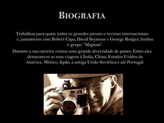 BiografiaTrabalhou para quase todos os grandes jornais e revistas internacionais e, juntamente com Robert Capa, David Seymour e George Rodger, fundou o grupo “Magnum”.Durante a sua carreira visitou uma grande diversidade de países. Entre eles destacam-se as suas viagens à Índia, China, Estados Unidos da América, México, Japão, a antiga União Soviética e até Portugal. 