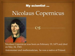 Nicolaus Copernicus was born on February 19, 1473 and
died on May 24, 1543.
Polish Astronomer and mathematician.
My scientist ...
 