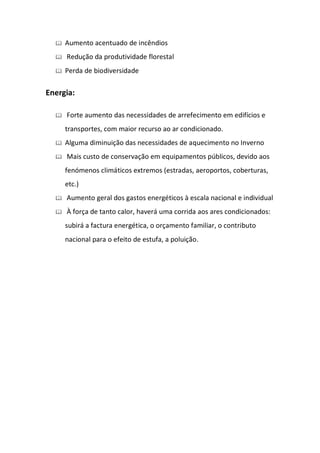    Aumento acentuado de incêndios
     Redução da produtividade florestal
     Perda de biodiversidade

Energia:

     Forte aumento das necessidades de arrefecimento em edifícios e
      transportes, com maior recurso ao ar condicionado.
     Alguma diminuição das necessidades de aquecimento no Inverno
     Mais custo de conservação em equipamentos públicos, devido aos
      fenómenos climáticos extremos (estradas, aeroportos, coberturas,
      etc.)
     Aumento geral dos gastos energéticos à escala nacional e individual
     À força de tanto calor, haverá uma corrida aos ares condicionados:
      subirá a factura energética, o orçamento familiar, o contributo
      nacional para o efeito de estufa, a poluição.
 