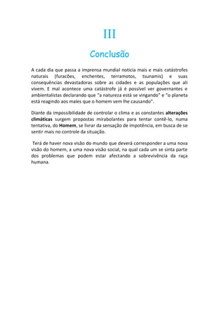 III
                           Conclusão
A cada dia que passa a imprensa mundial noticia mais e mais catástrofes
naturais (furacões, enchentes, terramotos, tsunamis) e suas
consequências devastadoras sobre as cidades e as populações que ali
vivem. E mal acontece uma catástrofe já é possível ver governantes e
ambientalistas declarando que “a natureza está se vingando” e “o planeta
está reagindo aos males que o homem vem lhe causando”.

Diante da impossibilidade de controlar o clima e as constantes alterações
climáticas surgem propostas mirabolantes para tentar contê-lo, numa
tentativa, do Homem, se livrar da sensação de impotência, em busca de se
sentir mais no controle da situação.

 Terá de haver nova visão do mundo que deverá corresponder a uma nova
visão do homem, a uma nova visão social, na qual cada um se sinta parte
dos problemas que podem estar afectando a sobrevivência da raça
humana.
 