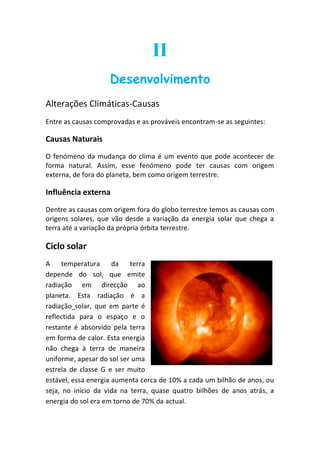 II
                    Desenvolvimento
Alterações Climáticas-Causas
Entre as causas comprovadas e as prováveis encontram-se as seguintes:

Causas Naturais
O fenómeno da mudança do clima é um evento que pode acontecer de
forma natural. Assim, esse fenómeno pode ter causas com origem
externa, de fora do planeta, bem como origem terrestre.

Influência externa
Dentre as causas com origem fora do globo terrestre temos as causas com
origens solares, que vão desde a variação da energia solar que chega a
terra até a variação da própria órbita terrestre.

Ciclo solar
A temperatura         da   terra
depende do sol, que emite
radiação em direcção ao
planeta. Esta radiação é a
radiação solar, que em parte é
reflectida para o espaço e o
restante é absorvido pela terra
em forma de calor. Esta energia
não chega à terra de maneira
uniforme, apesar do sol ser uma
estrela de classe G e ser muito
estável, essa energia aumenta cerca de 10% a cada um bilhão de anos, ou
seja, no início da vida na terra, quase quatro bilhões de anos atrás, a
energia do sol era em torno de 70% da actual.
 