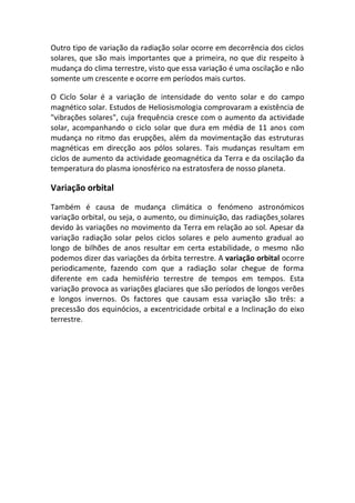 Outro tipo de variação da radiação solar ocorre em decorrência dos ciclos
solares, que são mais importantes que a primeira, no que diz respeito à
mudança do clima terrestre, visto que essa variação é uma oscilação e não
somente um crescente e ocorre em períodos mais curtos.

O Ciclo Solar é a variação de intensidade do vento solar e do campo
magnético solar. Estudos de Heliosismologia comprovaram a existência de
"vibrações solares", cuja frequência cresce com o aumento da actividade
solar, acompanhando o ciclo solar que dura em média de 11 anos com
mudança no ritmo das erupções, além da movimentação das estruturas
magnéticas em direcção aos pólos solares. Tais mudanças resultam em
ciclos de aumento da actividade geomagnética da Terra e da oscilação da
temperatura do plasma ionosférico na estratosfera de nosso planeta.

Variação orbital
Também é causa de mudança climática o fenómeno astronómicos
variação orbital, ou seja, o aumento, ou diminuição, das radiações solares
devido às variações no movimento da Terra em relação ao sol. Apesar da
variação radiação solar pelos ciclos solares e pelo aumento gradual ao
longo de bilhões de anos resultar em certa estabilidade, o mesmo não
podemos dizer das variações da órbita terrestre. A variação orbital ocorre
periodicamente, fazendo com que a radiação solar chegue de forma
diferente em cada hemisfério terrestre de tempos em tempos. Esta
variação provoca as variações glaciares que são períodos de longos verões
e longos invernos. Os factores que causam essa variação são três: a
precessão dos equinócios, a excentricidade orbital e a Inclinação do eixo
terrestre.
 