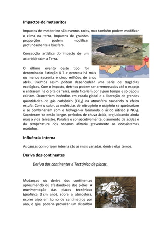 Impactos de meteoritos
Impactos de meteoritos são eventos raros, mas também podem modificar
o clima na terra. Impactos de grandes
proporções       podem        modificar
profundamente a biosfera.

Concepção artística do impacto de um
asteróide com a Terra.

O último evento deste tipo foi
denominado Extinção K-T e ocorreu há mais
ou menos sessenta e cinco milhões de anos
atrás. Eventos assim podem desencadear uma série de tragédias
ecológicas. Com o impacto, detritos podem ser arremessados até o espaço
e entrarem na órbita da Terra, onde ficariam por algum tempo e só depois
cairiam. Ocorreriam incêndios em escala global e a liberação de grandes
quantidades de gás carbónico (CO2) na atmosfera causando o efeito
estufa. Com o calor, as moléculas de nitrogénio e oxigénio se quebrariam
e se combinariam com o hidrogénio formando o ácido nítrico (HNO3).
Sucederam-se então longos períodos de chuva ácida, prejudicando ainda
mais a vida terrestre. Paralela e consecutivamente, o aumento da acidez e
da temperatura dos oceanos afitaria gravemente os ecossistemas
marinhos.

Influência Interna
As causas com origem interna são as mais variadas, dentre elas temos.

Deriva dos continentes

      Deriva dos continentes e Tectónica de placas.


Mudanças ou deriva dos continentes
aproximando ou afastando-se dos pólos. A
movimentação das placas tectónicas
(geofísica 2 cm ano), sobre a atmosfera,
ocorre algo em torno de centímetros por
ano, o que poderia provocar um distúrbio
 