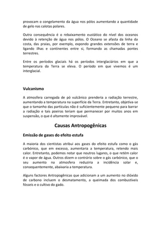 provocam o congelamento da água nos pólos aumentando a quantidade
de gelo nas calotas polares.

Outra consequência é o rebaixamento eustático do nível dos oceanos
devido à retenção de água nos pólos. O Oceano se afasta da linha da
costa, das praias, por exemplo, expondo grandes extensões de terra e
ligando ilhas e continentes entre si, formando as chamadas pontes
terrestres.

Entre os períodos glaciais há os períodos interglaciários em que a
temperatura da Terra se eleva. O período em que vivemos é um
interglacial.



Vulcanismo
A atmosfera carregada de pó vulcânico prenderia a radiação terrestre,
aumentando a temperatura na superfície da Terra. Entretanto, objetiva-se
que o tamanho das partículas não é suficientemente pequeno para barrar
a radiação e tais poeiras teriam que permanecer por muitos anos em
suspensão, o que é altamente improvável.

                   Causas Antropogênicas
Emissão de gases do efeito estufa
A maioria dos cientistas atribui aos gases do efeito estufa como o gás
carbónico, que em excesso, aumentaria a temperatura, retendo mais
calor. Entretanto, podemos notar que noutros lugares, o que retém calor
é o vapor de água. Outros dizem o contrário sobre o gás carbónico, que o
seu aumento na atmosfera reduziria a incidência solar e,
consequentemente, abaixaria a temperatura.

Alguns factores Antropogênicas que adicionam a um aumento no dióxido
de carbono incluem o desmatamento, a queimada dos combustíveis
fósseis e o cultivo do gado.
 