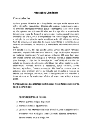 Alterações Climáticas

Consequências
O clima parece histérico, tal a frequência com que muda. Quem mais
sofre, e irá sofrer nas próximas décadas, são os povos mais desprevenidos.
As principais alterações climáticas que já se começam a fazer sentir, e que
se irão agravar nas próximas décadas, em Portugal são: o aumento da
temperatura (entre 3 a 4 graus), o aumento dos fenómenos extremos com
ocorrência de cheias, secas e tempestades com intensificação dos ventos,
a redução da precipitação média anual (cerca de 100 milímetros até ao
final do século), com períodos de chuva mais intensa e concentrada no
Inverno e o aumento da frequência e intensidade das ondas de calor no
Verão.
Um estudo recente, de Filipe Duarte Santos, Climate Change in Portugal:
Scenarios, Impacts and Adaptation Mesures, traça os principais impactos
da mudança climática em Portugal para os próximos 100 anos. Com base
em futuros cenários climáticos para a Península Ibérica, e especialmente
para Portugal, o objectivo da investigação (1999/2001) foi proceder ao
estudo do impacto das alterações climáticas nos vários sectores sócio-
económicos: recursos hídricos e piscatórios, zonas costeiras, saúde
humana, agricultura, florestas e energia. São desafios comuns para os
próximos anos proteger, através da redução das emissões, e minorar os
efeitos das mudanças climáticas, mas a impopularidade das medidas a
tomar deve-se ao facto dos seus efeitos só serem mais visíveis a longo
prazo.

Consequências das alterações climáticas nos diferentes sectores
sócio-económicos:



       Recursos hídricos e Pescas:
      Menor quantidade água disponível
      Pior qualidade das águas fluviais
      Os nossos rios internacionais serão afectados, pois os espanhóis vão
       precisar de reter mais água. Sado e Guadiana poderão perder 60%
       de escoamento anual e o Tejo 30%
 