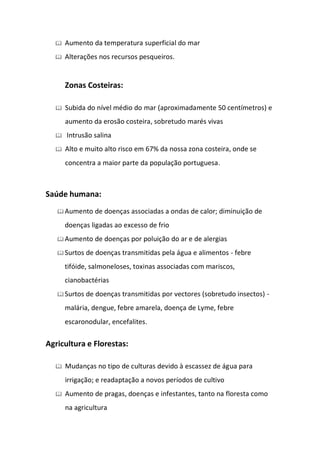    Aumento da temperatura superficial do mar
     Alterações nos recursos pesqueiros.


      Zonas Costeiras:

     Subida do nível médio do mar (aproximadamente 50 centímetros) e
      aumento da erosão costeira, sobretudo marés vivas
     Intrusão salina
     Alto e muito alto risco em 67% da nossa zona costeira, onde se
      concentra a maior parte da população portuguesa.



Saúde humana:
    Aumento    de doenças associadas a ondas de calor; diminuição de
      doenças ligadas ao excesso de frio
    Aumento    de doenças por poluição do ar e de alergias
    Surtos   de doenças transmitidas pela água e alimentos - febre
      tifóide, salmoneloses, toxinas associadas com mariscos,
      cianobactérias
    Surtos   de doenças transmitidas por vectores (sobretudo insectos) -
      malária, dengue, febre amarela, doença de Lyme, febre
      escaronodular, encefalites.

Agricultura e Florestas:

     Mudanças no tipo de culturas devido à escassez de água para
      irrigação; e readaptação a novos períodos de cultivo
     Aumento de pragas, doenças e infestantes, tanto na floresta como
      na agricultura
 