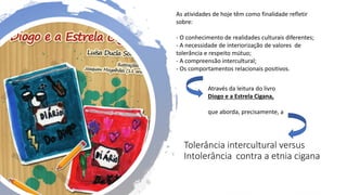 Tolerância intercultural versus
Intolerância contra a etnia cigana
As atividades de hoje têm como finalidade refletir
sobre:
- O conhecimento de realidades culturais diferentes;
- A necessidade de interiorização de valores de
tolerância e respeito mútuo;
- A compreensão intercultural;
- Os comportamentos relacionais positivos.
Através da leitura do livro
Diogo e a Estrela Cigana,
que aborda, precisamente, a
 
