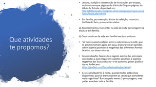 Que atividades
te propomos?
• Leitura, audição e observação de ilustrações por etapas,
incluindo sempre páginas do diário de Diogo e páginas do
diário de Estrela, disponível em:
http://bibliotecalivrosdigitais.observalinguaportuguesa.org
/sites/book.php?id=49
• Em família, por exemplo, à hora da refeição, reconta a
história do livro, procurando relatar:
a) Acontecimentos marcantes na vida de cada personagem na
escola e em família.
b) Características da vida em família nas duas culturas.
• Se tiveres oportunidade, entre a sobremesa e o café, que
os adultos tomam agora em casa, procura trocar opiniões
sobre aspetos positivos e negativos das diferentes formas
de vida, nas duas culturas.
• Grande desafio: fazeres tu o registo escrito das principais
conclusões a que chegaram (aspetos positivos e aspetos
negativos das duas culturas – e se quiseres, podes publicá-
los no Padlet em:
https://padlet.com/florindaalmeida/gathekas ).
• E, se a atividade for à noite, quando todos estão mais
disponíveis, que tal dramatizarem as cenas que consideras
mais sugestivas? Bastam pelo menos 2 personagens, mas
podes envolver toda a família.
 