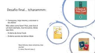 Desafio final… tcharammm:
• Começares, hoje mesmo, a escrever o
teu diário!
Não sabes como fazer? Pois, este livro é
um bom exemplo, mas há outros. Deixo
aqui dois:
- O diário de Anne Frank
- O diário secreto de Adrian Mole
Boas leituras, boas conversas, boa
escrita!
E, claro, fica em casa ;)
 