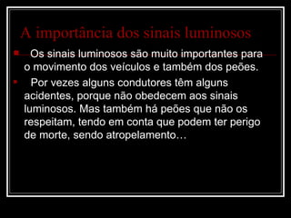 A importância dos sinais luminosos Os sinais luminosos são muito importantes para o movimento dos veículos e também dos peões. Por vezes alguns condutores têm alguns acidentes, porque não obedecem aos sinais luminosos. Mas também há peões que não os respeitam, tendo em conta que podem ter perigo de morte, sendo atropelamento…
