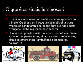 O que é os sinais luminosos? Os sinais luminosos são sinais que correspondem ao trânsito. Os sinais luminosos também são sinais que avisam os condutores e os peões para quando podem avançar e também quando devem parar. Há vários tipos de sinais luminosos: semáforos, piscas - piscas das passadeiras, sinais a avisar que há obras, sinais de emergência ( ambulâncias, bombeiros, polícias…).