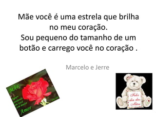 Mãe você é uma estrela que brilha
        no meu coração.
Sou pequeno do tamanho de um
botão e carrego você no coração .

             Marcelo e Jerre
 