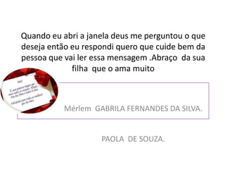 Quando eu abri a janela deus me perguntou o que
deseja então eu respondi quero que cuide bem da
pessoa que vai ler essa mensagem .Abraço da sua
             filha que o ama muito



          Mérlem GABRILA FERNANDES DA SILVA.


                    PAOLA DE SOUZA.
 