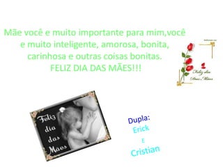 Mãe você e muito importante para mim,você
   e muito inteligente, amorosa, bonita,
     carinhosa e outras coisas bonitas.
           FELIZ DIA DAS MÃES!!!
 