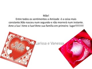 Mãe!
      Entre todos os sentimentos a Amizade é a coisa mais
constante.Não nasceu num segundo e não morrerá num instante.
Ame a lua ! Ame o luar!Ame sua família em primeiro lugar!!!!!!!!!




                       Larissa e Vanessa.
 