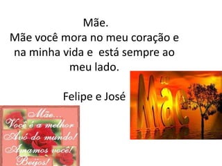Mãe.
Mãe você mora no meu coração e
na minha vida e está sempre ao
          meu lado.

         Felipe e José
 