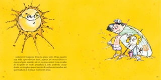 Justamente naquelas férias na praia, tanto Diogo quanto 
sua mãe aprenderam que, apesar de maravilhoso e 
essencial para a saúde, sol em excesso ou em horas erradas 
do dia pode ser muito prejudicial à pele, podendo causar 
desde um simples aparecimento de sardas ou manchas até 
queimaduras e doenças realmente sérias. 
18 19 
 