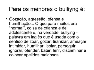 Para os menores o bulliyng é:
• Gozação, agressão, ofensa e
humilhação... O que para muitos era
“normal”, coisa de criança e de
adolescente é, na verdade, bullying -
palavra em inglês que é usada com o
sentido de zoar, gozar, tiranizar, ameaçar,
intimidar, humilhar, isolar, perseguir,
ignorar, ofender, bater, ferir, discriminar e
colocar apelidos maldosos.
 