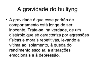 A gravidade do bulliyng
• A gravidade é que esse padrão de
comportamento está longe de ser
inocente. Trata-se, na verdade, de um
distúrbio que se caracteriza por agressões
físicas e morais repetitivas, levando a
vítima ao isolamento, à queda do
rendimento escolar, a alterações
emocionais e à depressão.
 