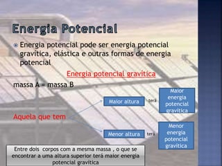  Energia potencial pode ser energia potencial
gravítica, elástica e outras formas de energia
potencial
Energia potencial gravítica
massa A = massa B
Aquela que tem
Maior altura terá
Maior
energia
potencial
gravítica
Menor altura terá
Menor
energia
potencial
gravítica
Entre dois corpos com a mesma massa , o que se
encontrar a uma altura superior terá maior energia
potencial gravítica
 