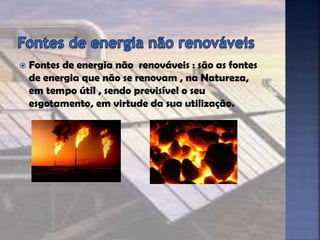  Fontes de energia não renováveis : são as fontes
de energia que não se renovam , na Natureza,
em tempo útil , sendo previsível o seu
esgotamento, em virtude da sua utilização.
 