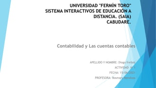 UNIVERSIDAD "FERMÍN TORO"
SISTEMA INTERACTIVOS DE EDUCACIÓN A
DISTANCIA. (SAIA)
CABUDARE.
Contabilidad y Las cuentas contables
APELLIDO Y NOMBRE: Diogo freitez
ACTIVIDAD N°1
FECHA: 15/06/2021
PROFESORA: Rosmary Mendoza
 