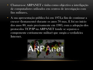 • Chamava-se ARPANET e tinha como objectivo a interligação
  de computadores utilizados em centros de investigação com
  fins militares.
• A sua apresentação pública foi em 1972,a fim de continuar a
  crescer (lentamente) durante os anos 70 mas, E foi no início
  dos anos 80, mais precisamente em 1983, com a adopção dos
  protocolos TCP/IP na ARPANET (onde se separou o
  componente estritamente militar) que surgiu a verdadeira
  Internet.
 