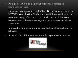 • No ano de 1990 que a Internet começou a alcançar a
  população em geral.
• Neste ano, o engenheiro inglês Tim Berneslee desenvolveu a
  WWW ( World Wide Web) que possibilitou a utilização de
  uma interface gráfica e a criação de sites mais dinâmicos e
  interessantes. a Internet começou assim a crescer em ritmo
  acelerado.
• Muitos dizem, que foi a maior criação tecnológica, depois da
  televisão.
• A década de 1990 tornou-se a era de expansão da Internet.
 