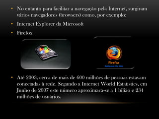 • No entanto para facilitar a navegação pela Internet, surgiram
  vários navegadores (browsers) como, por exemplo:
• Internet Explorer da Microsoft
• Firefox




• Até 2003, cerca de mais de 600 milhões de pessoas estavam
  conectadas à rede. Segundo a Internet World Estatistics, em
  Junho de 2007 este número aproximava-se a 1 bilião e 234
  milhões de usuários.
 