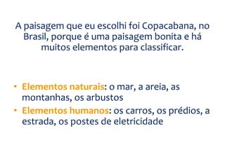 A paisagem que eu escolhi foi Copacabana, no
Brasil, porque é uma paisagem bonita e há
muitos elementos para classificar.
• Elementos naturais: o mar, a areia, as
montanhas, os arbustos
• Elementos humanos: os carros, os prédios, a
estrada, os postes de eletricidade
 