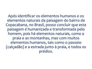 Após identificar os elementos humanos e os
elementos naturais da paisagem do bairro de
Copacabana, no Brasil, posso concluir que esta
paisagem é humanizada e transformada pelo
homem, pois há elementos naturais, como a
praia e as montanhas, mas com muitos
elementos humanos, tais como o passeio
(calçadão) e a estrada junto à praia, e todos os
prédios.
 