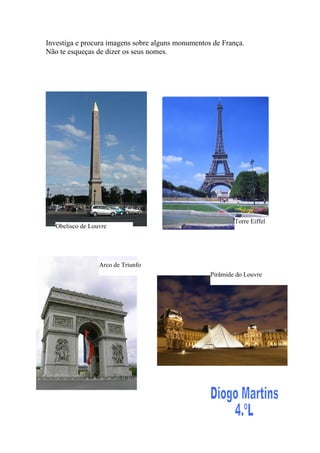 Investiga e procura imagens sobre alguns monumentos de França.
Não te esqueças de dizer os seus nomes.




                                                           Torre Eiffel
   Obelisco de Louvre




                  Arco de Triunfo
                                                   Pirâmide do Louvre
 