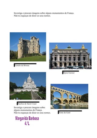 Investiga e procura imagens sobre alguns monumentos de França.
Não te esqueças de dizer os seus nomes.




 Castelo de Brissac


                                                   Ópera Garnier




    Basílica de Sacré Couer
Investiga e procura imagens sobre
alguns monumentos de França.
Não te esqueças de dizer os seus nomes.       Ponte du Gard
 