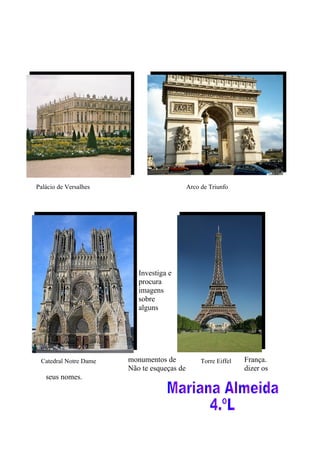 Palácio de Versalhes                        Arco de Triunfo




                          Investiga e
                          procura
                          imagens
                          sobre
                          alguns




 Catedral Notre Dame   monumentos de             Torre Eiffel   França.
                       Não te esqueças de                       dizer os
   seus nomes.
 