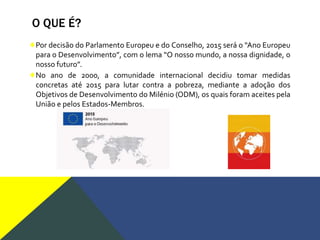 O QUE É?
♦Por decisão do Parlamento Europeu e do Conselho, 2015 será o “Ano Europeu
para o Desenvolvimento”, com o lema “O nosso mundo, a nossa dignidade, o
nosso futuro”.
♦No ano de 2000, a comunidade internacional decidiu tomar medidas
concretas até 2015 para lutar contra a pobreza, mediante a adoção dos
Objetivos de Desenvolvimento do Milénio (ODM), os quais foram aceites pela
União e pelos Estados-Membros.
 
