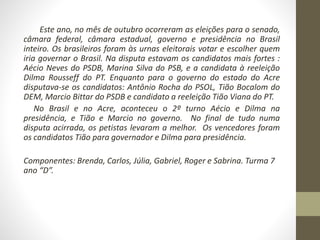 Este ano, no mês de outubro ocorreram as eleições para o senado, 
câmara federal, câmara estadual, governo e presidência no Brasil 
inteiro. Os brasileiros foram às urnas eleitorais votar e escolher quem 
iria governar o Brasil. Na disputa estavam os candidatos mais fortes : 
Aécio Neves do PSDB, Marina Silva do PSB, e a candidata à reeleição 
Dilma Rousseff do PT. Enquanto para o governo do estado do Acre 
disputava-se os candidatos: Antônio Rocha do PSOL, Tião Bocalom do 
DEM, Marcio Bittar do PSDB e candidato a reeleição Tião Viana do PT. 
No Brasil e no Acre, aconteceu o 2º turno Aécio e Dilma na 
presidência, e Tião e Marcio no governo. No final de tudo numa 
disputa acirrada, os petistas levaram a melhor. Os vencedores foram 
os candidatos Tião para governador e Dilma para presidência. 
Componentes: Brenda, Carlos, Júlia, Gabriel, Roger e Sabrina. Turma 7 
ano “D”. 
 
