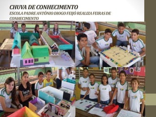 CHUVA DE CONHECIMENTO 
ESCOLA PADRE ANTÔNIO DIOGO FEIJÓ REALIZA FEIRAS DE 
CONHECIMENTO 
 