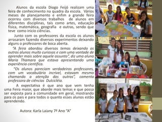 Alunos da escola Diogo Feijó realizam uma 
feira de conhecimento na quadra da escola. Vários 
meses de planejamento e enfim a grande feira 
ocorreu com diversos trabalhos de alunos em 
diferentes disciplinas, tais como artes, educação 
física, matemática, geografia e outras, sendo que 
teve como inicio ciências. 
Junto com os professores da escola os alunos 
arrasaram fazendo diversos experimentos deixando 
alguns o professores de boca aberta. 
“A feira abordou diversos temas deixando os 
outros alunos muito curiosos e com uma vontade de 
aprender mais sobre aquele assunto”, diz uma aluna 
Maria Thamara que estava apresentando uma 
experiência cientifica. 
“Os alunos pareciam verdadeiros professores, 
com um vocabulário incrível, estavam mesmo 
chamando a atenção dos outros”, comenta 
professora de ciências Dulcicléia. 
A expectativa é que ano que vem tenha 
uma Feira maior, que aborde mais temas e que possa 
ser exposta para a comunidade em geral, mostrando 
para os pais e para todos o quanto esses alunos estão 
aprendendo. 
Autora: Karla Laiany 7º Ano “A” 
 