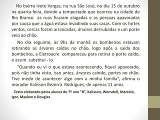 No bairro Ivete Vargas, na rua São José, no dia 15 de outubro 
na quarta-feira, devido a tempestade que ocorreu na cidade de 
Rio Branco as ruas ficaram alagadas e as pessoas apavoradas 
por causa que a água estava invadindo suas casas. Com os fortes 
ventos, cercas foram arrancadas, árvores derrubadas e um porte 
veio ao chão. 
No dia seguinte, às 9hs da manhã os bombeiros estavam 
retirando as árvores caídas no chão, logo após a saída dos 
bombeiros, a Eletroacre compareceu para retirar o porte caído, 
e assim substituí - lo. 
“Quando eu vi o que estava acontecendo, fiquei apavorado, 
pois não tinha visto, isso antes, árvores caindo, portes no chão. 
Tive medo de acontecer algo com a minha família”, afirma o 
morador Kalisson Bezerra Rodrigues, de apenas 11 anos. 
Texto elaborado pelos alunos do 7º ano “B”, Kalisson, Wensdell, Marcelo, 
Igor, Maykon e Douglas 
 