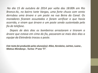 No dia 15 de outubro de 2014 por volta das 18:00h em Rio 
Branco-Ac, no bairro Ivete Vargas, uma forte chuva com vento 
derrubou uma árvore e um poste na rua Beira do Canal. Os 
moradores ficaram assustados e foram verificar o que havia 
ocorrido, e viram que árvore e um poste sendo sustentada pelo 
fio de telefone. 
Depois de dois dias os bombeiros arrastaram e tiraram a 
árvore que estava em cima do fio, passaram-se mais dois dias a 
equipe da Eletrobrás trocou o poste. 
Este texto foi produzido pelos alunos(as): Allan, Kerolaine, Lairton, Luana , 
Mateus Mendonça . Turma: 7º ano “E”. 
 