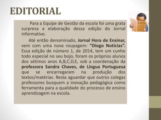 EDITORIAL 
Para a Equipe de Gestão da escola foi uma grata 
surpresa a elaboração dessa edição do Jornal 
informativo. 
Até então denominado, Jornal Hora de Ensinar, 
vem com uma nova roupagem: “Diogo Notícias”. 
Essa edição de número 1, de 2014, tem um cunho 
todo especial no seu bojo, foram os próprios alunos 
dos sétimos anos A,B,C,D,E, sob a coordenação da 
professora Sandra Chaves, de Língua Portuguesa 
que se encarregaram na produção dos 
textos/matérias. Resta aguardar que outros colegas 
professores busquem a inovação pedagógica como 
ferramenta para a qualidade do processo de ensino 
aprendizagem na escola. 
 