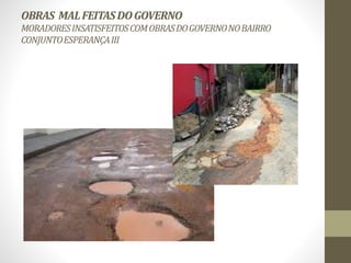 OBRAS MAL FEITAS DO GOVERNO 
MORADORES INSATISFEITOS COM OBRAS DO GOVERNO NO BAIRRO 
CONJUNTO ESPERANÇA III 
 